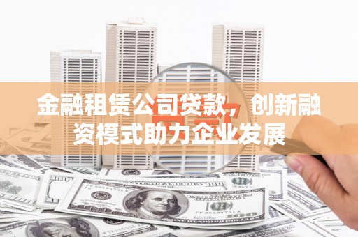 衡阳金融租赁公司贷款，创新融资模式助力企业发展