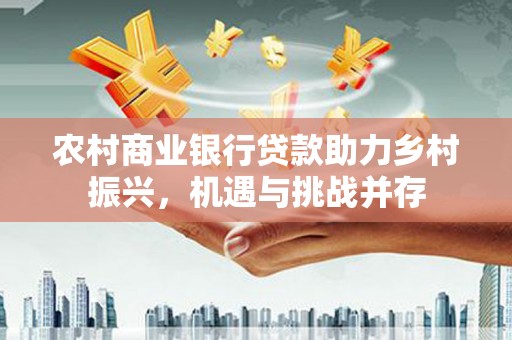 衡阳农村商业银行贷款助力乡村振兴，机遇与挑战并存