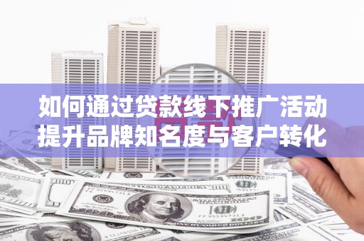 衡阳如何通过贷款线下推广活动提升品牌知名度与客户转化率