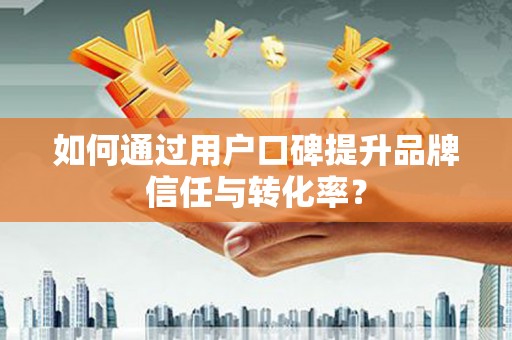 衡阳如何通过用户口碑提升品牌信任与转化率？